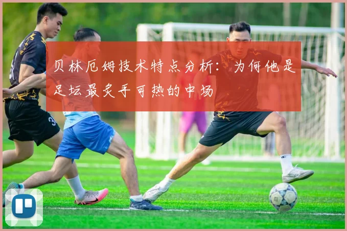 贝林厄姆技术特点分析:为何他是足坛最炙手可热的中场