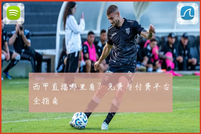 西甲直播哪里看？免费与付费平台全指南