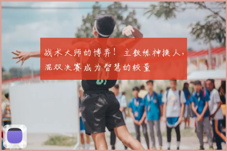 战术大师的博弈!主教练神换人,混双决赛成为智慧的较量