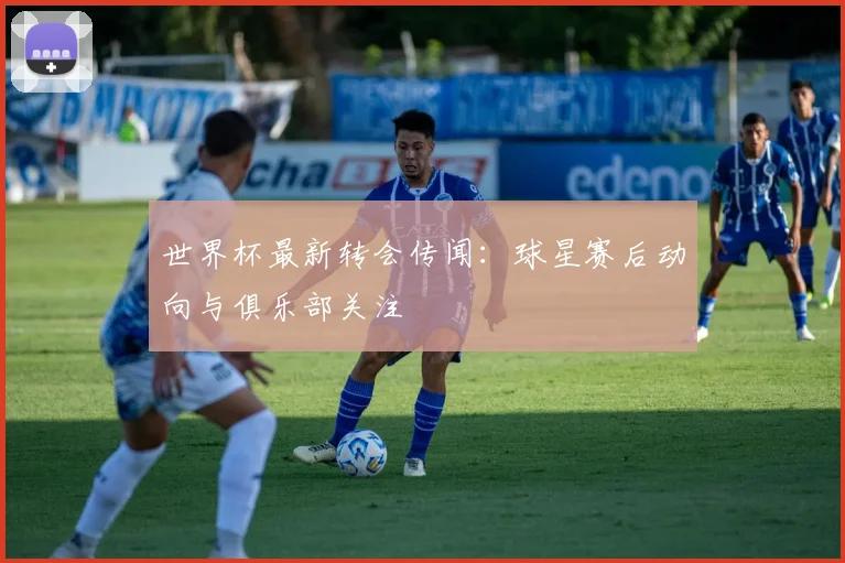世界杯最新转会传闻：球星赛后动向与俱乐部关注