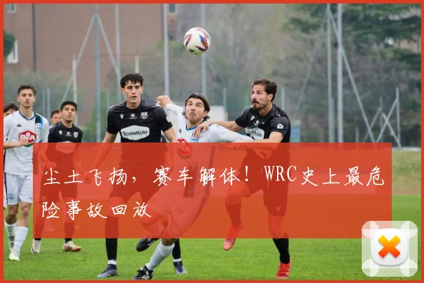 尘土飞扬，赛车解体！WRC史上最危险事故回放