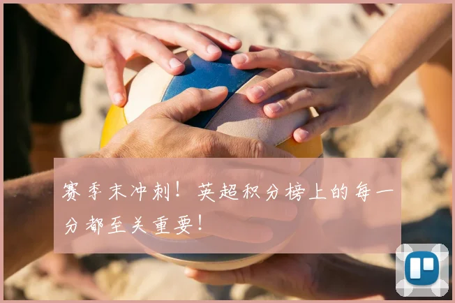 赛季末冲刺！英超积分榜上的每一分都至关重要！