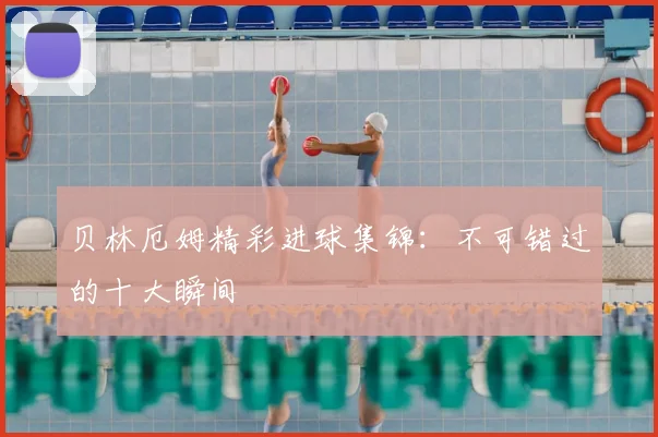 贝林厄姆精彩进球集锦：不可错过的十大瞬间