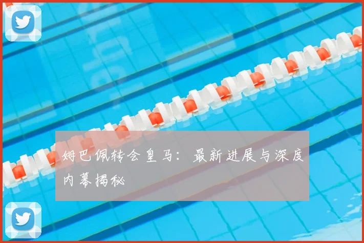 姆巴佩转会皇马：最新进展与深度内幕揭秘