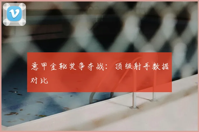 意甲金靴奖争夺战：顶级射手数据对比