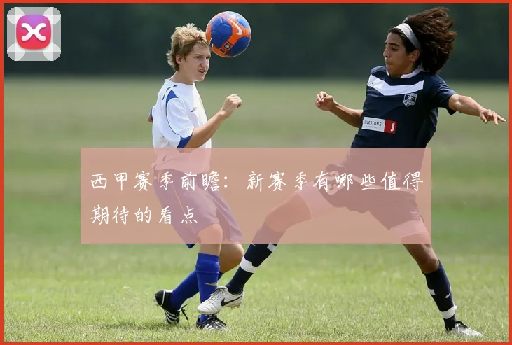 西甲赛季前瞻：新赛季有哪些值得期待的看点