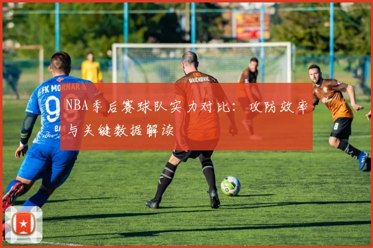 NBA季后赛球队实力对比:攻防效率与关键数据解读