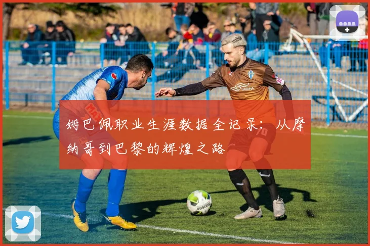 姆巴佩职业生涯数据全记录：从摩纳哥到巴黎的辉煌之路