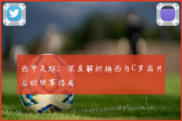 西甲足球：深度解析梅西与C罗离开后的联赛格局