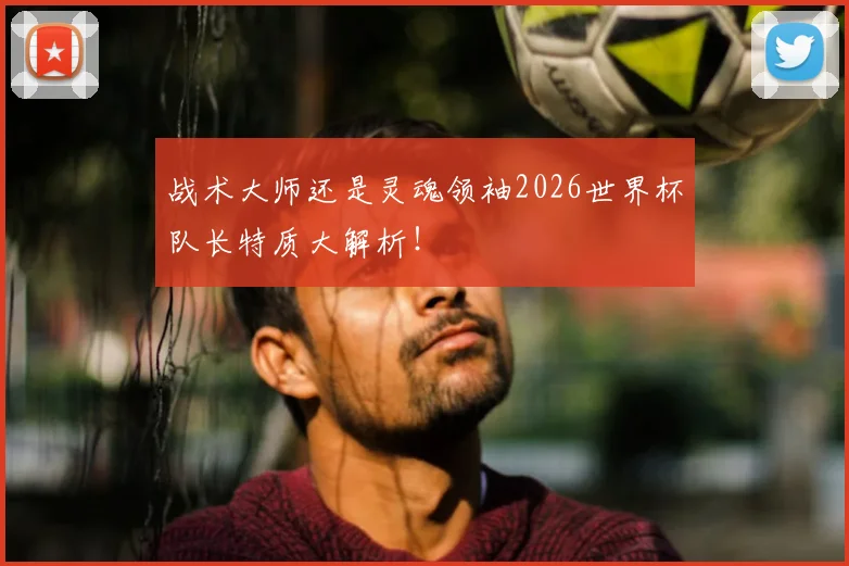 战术大师还是灵魂领袖2026世界杯队长特质大解析!