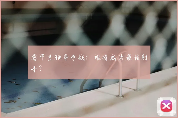 意甲金靴争夺战：谁将成为最佳射手？