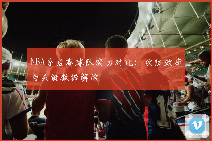 NBA季后赛球队实力对比:攻防效率与关键数据解读