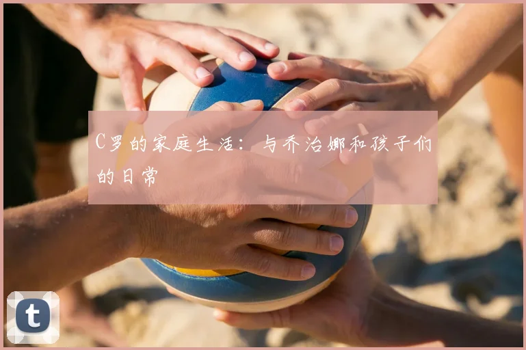 C罗的家庭生活:与乔治娜和孩子们的日常