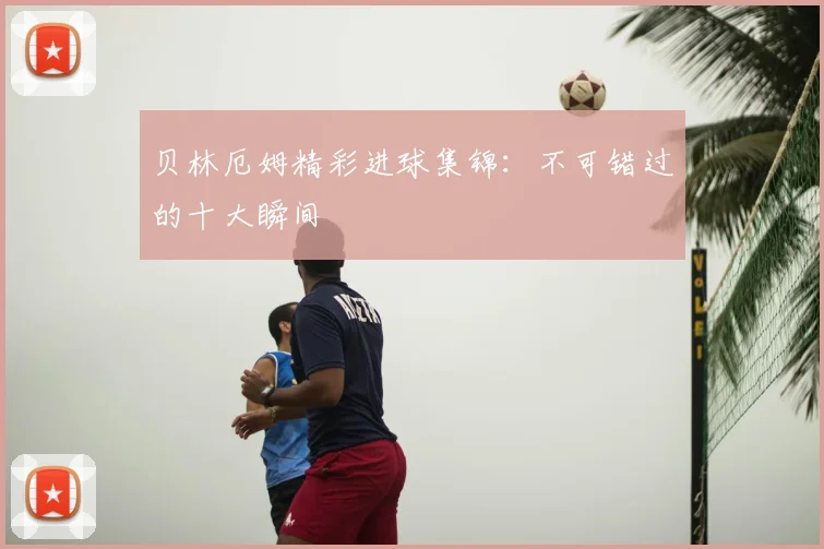贝林厄姆精彩进球集锦:不可错过的十大瞬间