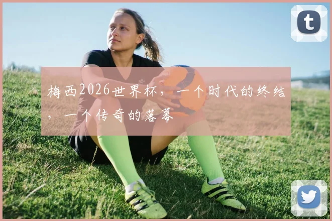 梅西2026世界杯，一个时代的终结，一个传奇的落幕