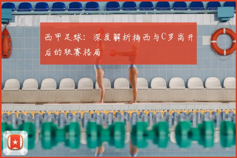 西甲足球：深度解析梅西与C罗离开后的联赛格局